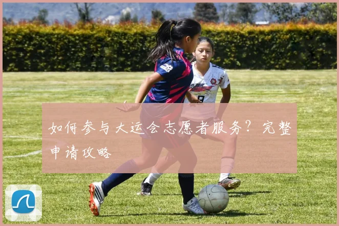 如何参与大运会志愿者服务?完整申请攻略