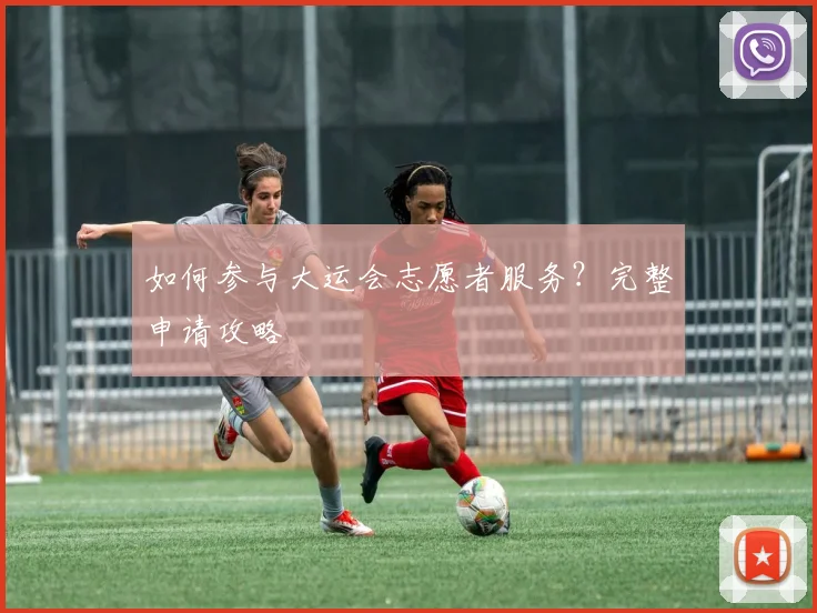 如何参与大运会志愿者服务?完整申请攻略
